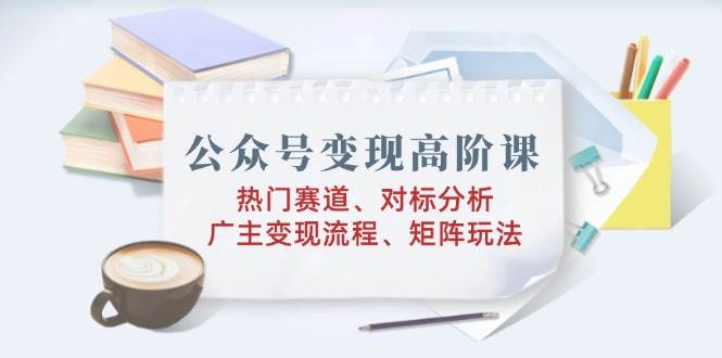 S公众号变现高阶课：热门赛道、对标分析、广告主变现流程、矩阵玩法-小熊猫资源网